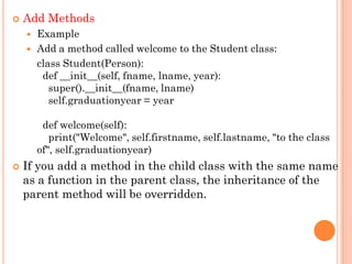 Add Methods
 Example
 Add a method called welcome to the Student class:
class Student(Person):
def __init__(self, fname, lname, year):
super().__init__(fname, lname)
self.graduationyear = year
def welcome(self):
print("Welcome", self.firstname, self.lastname, "to the class
of", self.graduationyear)
 If you add a method in the child class with the same name
as a function in the parent class, the inheritance of the
parent method will be overridden.
 