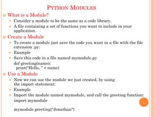 PYTHON MODULES
 What is a Module?
 Consider a module to be the same as a code library.
 A file containing a set of functions you want to include in your
application.
 Create a Module
 To create a module just save the code you want in a file with the file
extension .py:
 Example
 Save this code in a file named mymodule.py
def greeting(name):
print("Hello, " + name)
 Use a Module
 Now we can use the module we just created, by using
the import statement:
 Example
 Import the module named mymodule, and call the greeting function:
import mymodule
mymodule.greeting("Jonathan")
 