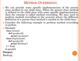 METHOD OVERRIDING
 We can provide some specific implementation of the parent
class method in our child class. When the parent class method
is defined in the child class with some specific implementation,
then the concept is called method overriding. We may need to
perform method overriding in the scenario where the different
definition of a parent class method is needed in the child class.
 Consider the following example to perform method overriding
in python.
 Example
class Animal:
def speak(self):
print("speaking")
class Dog(Animal):
def speak(self):
print("Barking")
d = Dog()
d.speak()
Output:
Barking
 