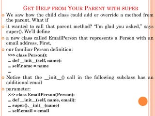 GET HELP FROM YOUR PARENT WITH SUPER
 We saw how the child class could add or override a method from
the parent. What if
 it wanted to call that parent method? “I‟m glad you asked,” says
super(). We‟ll define
 a new class called EmailPerson that represents a Person with an
email address. First,
 our familiar Person definition:
>>> class Person():
... def __init__(self, name):
... self.name = name
...
 Notice that the __init__() call in the following subclass has an
additional email
 parameter:
>>> class EmailPerson(Person):
... def __init__(self, name, email):
... super().__init__(name)
... self.email = email
 
