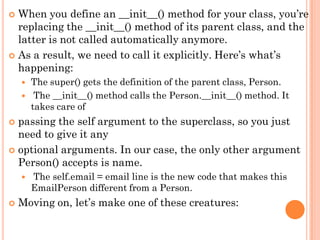  When you define an __init__() method for your class, you‟re
replacing the __init__() method of its parent class, and the
latter is not called automatically anymore.
 As a result, we need to call it explicitly. Here‟s what‟s
happening:
 The super() gets the definition of the parent class, Person.
 The __init__() method calls the Person.__init__() method. It
takes care of
 passing the self argument to the superclass, so you just
need to give it any
 optional arguments. In our case, the only other argument
Person() accepts is name.
 The self.email = email line is the new code that makes this
EmailPerson different from a Person.
 Moving on, let‟s make one of these creatures:
 
