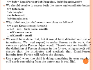 >>> bob = EmailPerson('Bob Frapples', 'bob@frapples.com')
 We should be able to access both the name and email attributes:
>>> bob.name
'Bob Frapples'
>>> bob.email
'bob@frapples.com'
 Why didn‟t we just define our new class as follows?
>>> class EmailPerson(Person):
... def __init__(self, name, email):
... self.name = name
... self.email = email
 We could have done that, but it would have defeated our use of
inheritance. We used super() to make Person do its work, the
same as a plain Person object would. There‟s another benefit: if
the definition of Person changes in the future, using super() will
ensure that the attributes and methods that EmailPerson
inherits from Person will reflect the change.
 Use super() when the child is doing something its own way but
still needs something from the parent (as in real life).
 