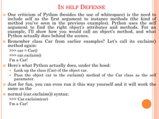 IN SELF DEFENSE
 One criticism of Python (besides the use of whitespace) is the need to
include self as the first argument to instance methods (the kind of
method you‟ve seen in the previous examples). Python uses the self
argument to find the right object‟s attributes and methods. For an
example, I‟ll show how you would call an object‟s method, and what
Python actually does behind the scenes.
 Remember class Car from earlier examples? Let‟s call its exclaim()
method again:
>>> car = Car()
>>> car.exclaim()
I'm a Car!
 Here‟s what Python actually does, under the hood:
 Look up the class (Car) of the object car.
 Pass the object car to the exclaim() method of the Car class as the self
parameter.
 Just for fun, you can even run it this way yourself and it will work the
same as the
 normal (car.exclaim()) syntax:
>>> Car.exclaim(car)
I'm a Car!
 