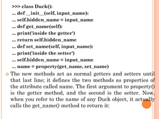 >>> class Duck():
... def __init__(self, input_name):
... self.hidden_name = input_name
... def get_name(self):
... print('inside the getter')
... return self.hidden_name
... def set_name(self, input_name):
... print('inside the setter')
... self.hidden_name = input_name
... name = property(get_name, set_name)
 The new methods act as normal getters and setters until
that last line; it defines the two methods as properties of
the attribute called name. The first argument to property()
is the getter method, and the second is the setter. Now,
when you refer to the name of any Duck object, it actually
calls the get_name() method to return it:
 