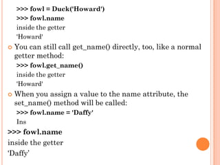 >>> fowl = Duck('Howard')
>>> fowl.name
inside the getter
'Howard'
 You can still call get_name() directly, too, like a normal
getter method:
>>> fowl.get_name()
inside the getter
'Howard'
 When you assign a value to the name attribute, the
set_name() method will be called:
>>> fowl.name = 'Daffy'
Ins
>>> fowl.name
inside the getter
'Daffy‟
 