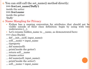  You can still call the set_name() method directly:
>>> fowl.set_name('Daffy')
inside the setter
>>> fowl.name
inside the getter
„Daffy„
 Name Mangling for Privacy
 Python has a naming convention for attributes that should not be
visible outside of their class definition: begin by using with two
underscores (__).
 Let‟s rename hidden_name to __name, as demonstrated here:
>>> class Duck():
... def __init__(self, input_name):
... self.__name = input_name
... @property
... def name(self):
... print('inside the getter')
... return self.__name
... @name.setter
... def name(self, input_name):
... print('inside the setter')
... self.__name = input_name
 