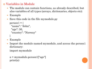  Variables in Module
 The module can contain functions, as already described, but
also variables of all types (arrays, dictionaries, objects etc):
 Example
 Save this code in the file mymodule.py
person1 = {
"name": "John",
"age": 36,
"country": "Norway"
}
 Example
 Import the module named mymodule, and access the person1
dictionary:
import mymodule
a = mymodule.person1["age"]
print(a)
 