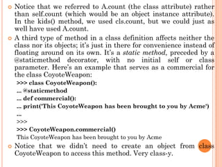  Notice that we referred to A.count (the class attribute) rather
than self.count (which would be an object instance attribute).
In the kids() method, we used cls.count, but we could just as
well have used A.count.
 A third type of method in a class definition affects neither the
class nor its objects; it‟s just in there for convenience instead of
floating around on its own. It‟s a static method, preceded by a
@staticmethod decorator, with no initial self or class
parameter. Here‟s an example that serves as a commercial for
the class CoyoteWeapon:
>>> class CoyoteWeapon():
... @staticmethod
... def commercial():
... print('This CoyoteWeapon has been brought to you by Acme')
...
>>>
>>> CoyoteWeapon.commercial()
This CoyoteWeapon has been brought to you by Acme
 Notice that we didn‟t need to create an object from class
CoyoteWeapon to access this method. Very class-y.
 
