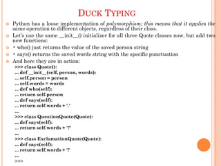 DUCK TYPING
 Python has a loose implementation of polymorphism; this means that it applies the
same operation to different objects, regardless of their class.
 Let‟s use the same __init__() initializer for all three Quote classes now, but add two
new functions:
 • who() just returns the value of the saved person string
 • says() returns the saved words string with the specific punctuation
 And here they are in action:
>>> class Quote():
... def __init__(self, person, words):
... self.person = person
... self.words = words
... def who(self):
... return self.person
... def says(self):
... return self.words + '.'
...
>>> class QuestionQuote(Quote):
... def says(self):
... return self.words + '?'
...
>>> class ExclamationQuote(Quote):
... def says(self):
... return self.words + '!'
...
>>>
 