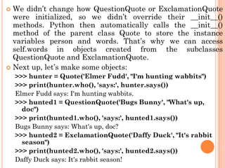  We didn‟t change how QuestionQuote or ExclamationQuote
were initialized, so we didn‟t override their __init__()
methods. Python then automatically calls the __init__()
method of the parent class Quote to store the instance
variables person and words. That‟s why we can access
self.words in objects created from the subclasses
QuestionQuote and ExclamationQuote.
 Next up, let‟s make some objects:
>>> hunter = Quote('Elmer Fudd', "I'm hunting wabbits")
>>> print(hunter.who(), 'says:', hunter.says())
Elmer Fudd says: I'm hunting wabbits.
>>> hunted1 = QuestionQuote('Bugs Bunny', "What's up,
doc")
>>> print(hunted1.who(), 'says:', hunted1.says())
Bugs Bunny says: What's up, doc?
>>> hunted2 = ExclamationQuote('Daffy Duck', "It's rabbit
season")
>>> print(hunted2.who(), 'says:', hunted2.says())
Daffy Duck says: It's rabbit season!
 