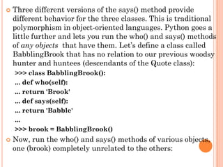  Three different versions of the says() method provide
different behavior for the three classes. This is traditional
polymorphism in object-oriented languages. Python goes a
little further and lets you run the who() and says() methods
of any objects that have them. Let‟s define a class called
BabblingBrook that has no relation to our previous woodsy
hunter and huntees (descendants of the Quote class):
>>> class BabblingBrook():
... def who(self):
... return 'Brook'
... def says(self):
... return 'Babble'
...
>>> brook = BabblingBrook()
 Now, run the who() and says() methods of various objects,
one (brook) completely unrelated to the others:
 