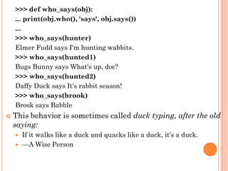 >>> def who_says(obj):
... print(obj.who(), 'says', obj.says())
...
>>> who_says(hunter)
Elmer Fudd says I'm hunting wabbits.
>>> who_says(hunted1)
Bugs Bunny says What's up, doc?
>>> who_says(hunted2)
Daffy Duck says It's rabbit season!
>>> who_says(brook)
Brook says Babble
 This behavior is sometimes called duck typing, after the old
saying:
 If it walks like a duck and quacks like a duck, it‟s a duck.
 —A Wise Person
 