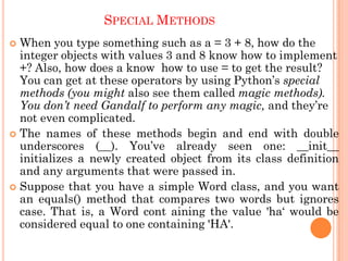 SPECIAL METHODS
 When you type something such as a = 3 + 8, how do the
integer objects with values 3 and 8 know how to implement
+? Also, how does a know how to use = to get the result?
You can get at these operators by using Python‟s special
methods (you might also see them called magic methods).
You don’t need Gandalf to perform any magic, and they‟re
not even complicated.
 The names of these methods begin and end with double
underscores (__). You‟ve already seen one: __init__
initializes a newly created object from its class definition
and any arguments that were passed in.
 Suppose that you have a simple Word class, and you want
an equals() method that compares two words but ignores
case. That is, a Word cont aining the value 'ha„ would be
considered equal to one containing 'HA'.
 