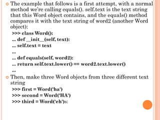  The example that follows is a first attempt, with a normal
method we‟re calling equals(). self.text is the text string
that this Word object contains, and the equals() method
compares it with the text string of word2 (another Word
object):
>>> class Word():
... def __init__(self, text):
... self.text = text
...
... def equals(self, word2):
... return self.text.lower() == word2.text.lower()
...
 Then, make three Word objects from three different text
string
>>> first = Word('ha')
>>> second = Word('HA')
>>> third = Word('eh')s:
 