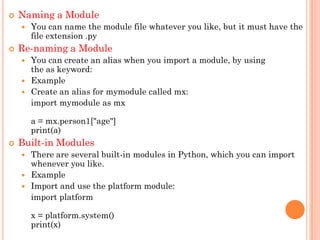  Naming a Module
 You can name the module file whatever you like, but it must have the
file extension .py
 Re-naming a Module
 You can create an alias when you import a module, by using
the as keyword:
 Example
 Create an alias for mymodule called mx:
import mymodule as mx
a = mx.person1["age"]
print(a)
 Built-in Modules
 There are several built-in modules in Python, which you can import
whenever you like.
 Example
 Import and use the platform module:
import platform
x = platform.system()
print(x)
 