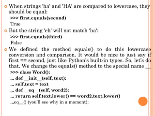  When strings 'ha' and 'HA' are compared to lowercase, they
should be equal:
>>> first.equals(second)
True
 But the string 'eh' will not match 'ha':
>>> first.equals(third)
False
 We defined the method equals() to do this lowercase
conversion and comparison. It would be nice to just say if
first == second, just like Python‟s built-in types. So, let‟s do
that. We change the equals() method to the special name __
>>> class Word():
... def __init__(self, text):
... self.text = text
... def __eq__(self, word2):
... return self.text.lower() == word2.text.lower()
...eq__() (you‟ll see why in a moment):
 