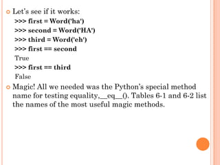  Let‟s see if it works:
>>> first = Word('ha')
>>> second = Word('HA')
>>> third = Word('eh')
>>> first == second
True
>>> first == third
False
 Magic! All we needed was the Python‟s special method
name for testing equality,__eq__(). Tables 6-1 and 6-2 list
the names of the most useful magic methods.
 