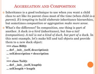AGGREGATION AND COMPOSITION
 Inheritance is a good technique to use when you want a child
class to act like its parent class most of the time (when child is-a
parent). It’s tempting to build elaborate inheritance hierarchies,
but sometimes composition or aggregation make more sense.
 What‟s the difference? In composition, one thing is part of
another. A duck is-a bird (inheritance), but has-a tail
(composition). A tail is not a kind of duck, but part of a duck. In
this next example, let‟s make bill and tail objects and provide
them to a new duck object:
>>> class Bill():
... def __init__(self, description):
... self.description = description
...
>>> class Tail():
... def __init__(self, length):
... self.length = length
 