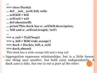 ...
>>> class Duck():
... def __init__(self, bill, tail):
... self.bill = bill
... self.tail = tail
... def about(self):
... print('This duck has a', self.bill.description,
... 'bill and a', self.tail.length, 'tail')
...
>>> a_tail = Tail('long')
>>> a_bill = Bill('wide orange')
>>> duck = Duck(a_bill, a_tail)
>>> duck.about()
This duck has a wide orange bill and a long tail
 Aggregation expresses relationships, but is a little looser:
one thing uses another, but both exist independently. A
duck uses a lake, but one is not a part of the other.
 