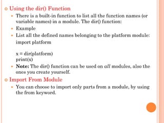  Using the dir() Function
 There is a built-in function to list all the function names (or
variable names) in a module. The dir() function:
 Example
 List all the defined names belonging to the platform module:
import platform
x = dir(platform)
print(x)
 Note: The dir() function can be used on all modules, also the
ones you create yourself.
 Import From Module
 You can choose to import only parts from a module, by using
the from keyword.
 