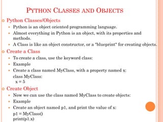 PYTHON CLASSES AND OBJECTS
 Python Classes/Objects
 Python is an object oriented programming language.
 Almost everything in Python is an object, with its properties and
methods.
 A Class is like an object constructor, or a "blueprint" for creating objects.
 Create a Class
 To create a class, use the keyword class:
 Example
 Create a class named MyClass, with a property named x:
class MyClass:
x = 5
 Create Object
 Now we can use the class named MyClass to create objects:
 Example
 Create an object named p1, and print the value of x:
p1 = MyClass()
print(p1.x)
 