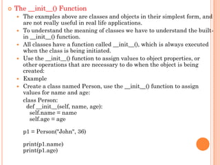  The __init__() Function
 The examples above are classes and objects in their simplest form, and
are not really useful in real life applications.
 To understand the meaning of classes we have to understand the built-
in __init__() function.
 All classes have a function called __init__(), which is always executed
when the class is being initiated.
 Use the __init__() function to assign values to object properties, or
other operations that are necessary to do when the object is being
created:
 Example
 Create a class named Person, use the __init__() function to assign
values for name and age:
class Person:
def __init__(self, name, age):
self.name = name
self.age = age
p1 = Person("John", 36)
print(p1.name)
print(p1.age)
 