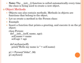  Note: The __init__() function is called automatically every time
the class is being used to create a new object.
 Object Methods
 Objects can also contain methods. Methods in objects are
functions that belong to the object.
 Let us create a method in the Person class:
 Example
 Insert a function that prints a greeting, and execute it on the p1
object:
class Person:
def __init__(self, name, age):
self.name = name
self.age = age
def myfunc(self):
print("Hello my name is " + self.name)
p1 = Person("John", 36)
p1.myfunc()
 