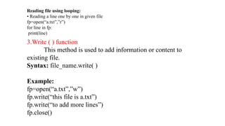3.Write ( ) function
This method is used to add information or content to
existing file.
Syntax: file_name.write( )
Example:
fp=open(“a.txt”,”w”)
fp.write(“this file is a.txt”)
fp.write(“to add more lines”)
fp.close()
Reading file using looping:
• Reading a line one by one in given file
fp=open(“a.txt”,”r”)
for line in fp:
print(line)
 