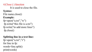 4.Close ( ) function
It is used to close the file.
Syntax:
File name.close()
Example:
fp=open(“a.txt”,”w”)
fp.write(“this file is a.txt”)
fp.write(“to add more lines”)
fp.close()
Splitting line in a text line:
fp=open(“a.txt”,”r”)
for line in fp:
words=line.split()
print(words)
 