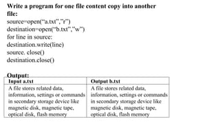 Input a.txt Output b.txt
A file stores related data,
information, settings or commands
in secondary storage device like
magnetic disk, magnetic tape,
optical disk, flash memory
A file stores related data,
information, settings or commands
in secondary storage device like
magnetic disk, magnetic tape,
optical disk, flash memory
Write a program for one file content copy into another
file:
source=open(“a.txt”,”r”)
destination=open(“b.txt”,”w”)
for line in source:
destination.write(line)
source. close()
destination.close()
Output:
 