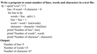 Write a program to count number of lines, words and characters in a text file:
fp = open(“a.txt”,”r”)
line =0 word = 0 character = 0
for line in fp:
words = line . split ( )
line = line + 1
word = word + len(words)
character = character +len(line)
print(“Number of line”, line)
print(“Number of words”, word)
print(“Number of character”, character)
Output:
Number of line=5
Number of words=15
Number of character=47
 