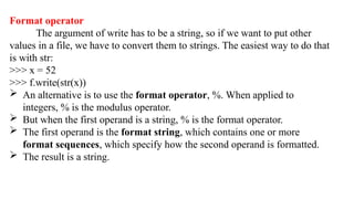 Format operator
The argument of write has to be a string, so if we want to put other
values in a file, we have to convert them to strings. The easiest way to do that
is with str:
>>> x = 52
>>> f.write(str(x))
 An alternative is to use the format operator, %. When applied to
integers, % is the modulus operator.
 But when the first operand is a string, % is the format operator.
 The first operand is the format string, which contains one or more
format sequences, which specify how the second operand is formatted.
 The result is a string.
 
