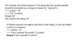 For example, the format sequence '%d' means that the second operand
should be formatted as an integer (d stands for “decimal”):
>>> camels = 42
>>> '%d' % camels
Output:'42'
The result is the string '42',
A format sequence can appear anywhere in the string, so you can embed
a value in a sentence:
>>> camels = 42
>>> 'I have spotted %d camels.' % camels
Output:'I have spotted 42 camels.’
 
