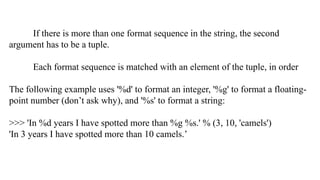 If there is more than one format sequence in the string, the second
argument has to be a tuple.
Each format sequence is matched with an element of the tuple, in order
The following example uses '%d' to format an integer, '%g' to format a floating-
point number (don’t ask why), and '%s' to format a string:
>>> 'In %d years I have spotted more than %g %s.' % (3, 10, 'camels')
'In 3 years I have spotted more than 10 camels.’
 