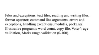 Files and exceptions: text files, reading and writing files,
format operator; command line arguments, errors and
exceptions, handling exceptions, modules, packages;
Illustrative programs: word count, copy file, Voter’s age
validation, Marks range validation (0-100).
 