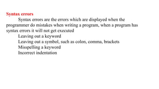 Syntax errors
Syntax errors are the errors which are displayed when the
programmer do mistakes when writing a program, when a program has
syntax errors it will not get executed
Leaving out a keyword
Leaving out a symbol, such as colon, comma, brackets
Misspelling a keyword
Incorrect indentation
 