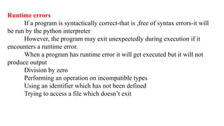 Runtime errors
If a program is syntactically correct-that is ,free of syntax errors-it will
be run by the python interpreter
However, the program may exit unexpectedly during execution if it
encounters a runtime error.
When a program has runtime error it will get executed but it will not
produce output
Division by zero
Performing an operation on incompatible types
Using an identifier which has not been defined
Trying to access a file which doesn’t exit
 