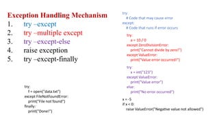 Exception Handling Mechanism
1. try –except
2. try –multiple except
3. try –except-else
4. raise exception
5. try –except-finally
try:
# Code that may cause error
except:
# Code that runs if error occurs
try:
a = 10 / 0
except ZeroDivisionError:
print("Cannot divide by zero!")
except ValueError:
print("Value error occurred!")
try:
x = int("123")
except ValueError:
print("Value error")
else:
print("No error occurred")
x = -5
if x < 0:
raise ValueError("Negative value not allowed")
try:
f = open("data.txt")
except FileNotFoundError:
print("File not found")
finally:
print("Done!")
 