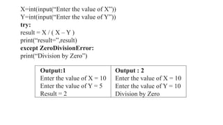 Output:1
Enter the value of X = 10
Enter the value of Y = 5
Result = 2
Output : 2
Enter the value of X = 10
Enter the value of Y = 10
Division by Zero
X=int(input(“Enter the value of X”))
Y=int(input(“Enter the value of Y”))
try:
result = X / ( X – Y )
print(“result=”,result)
except ZeroDivisionError:
print(“Division by Zero”)
 