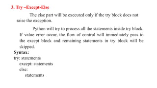 3. Try –Except-Else
The else part will be executed only if the try block does not
raise the exception.
Python will try to process all the statements inside try block.
If value error occur, the flow of control will immediately pass to
the except block and remaining statements in try block will be
skipped.
Syntax:
try: statements
except: statements
else:
statements
 