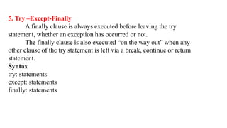 5. Try –Except-Finally
A finally clause is always executed before leaving the try
statement, whether an exception has occurred or not.
The finally clause is also executed “on the way out” when any
other clause of the try statement is left via a break, continue or return
statement.
Syntax
try: statements
except: statements
finally: statements
 