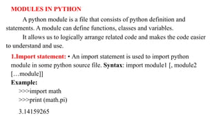 MODULES IN PYTHON
A python module is a file that consists of python definition and
statements. A module can define functions, classes and variables.
It allows us to logically arrange related code and makes the code easier
to understand and use.
1.Import statement: • An import statement is used to import python
module in some python source file. Syntax: import module1 [, module2
[…module]]
Example:
>>>import math
>>>print (math.pi)
3.14159265
 