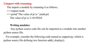 2.Import with renaming:
The import a module by renaming it as follows,
>>>import math
>>>print(“The value of pi is “,math.pi)
The value of pi is 3.14159265
Writing modules:
Any python source code file can be imported as a module into another
python source file.
For example, consider the following code named as support.py, which is
python source file defining two function add(), display().
 