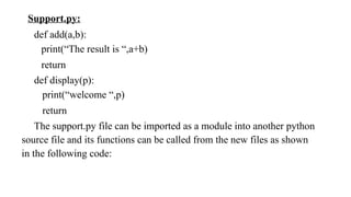 Support.py:
def add(a,b):
print(“The result is “,a+b)
return
def display(p):
print(“welcome “,p)
return
The support.py file can be imported as a module into another python
source file and its functions can be called from the new files as shown
in the following code:
 