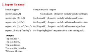 3. Import file name
import support #import module support
support.add(3,4) #calling add() of support module with two integers
support.add (3.5,4.7) #calling add() of support module with two real values
support.add (‘a’,’b’) #calling add() of support module with two character values
support.add (“yona”,”alex”) #calling add() of support module with two string values
support.display (‘fleming’) #calling display() of support module with a string valu
Output:
The result is 7
The result is 8.2
The result is ab
The result is yonaalex
Welcome, fleming
 