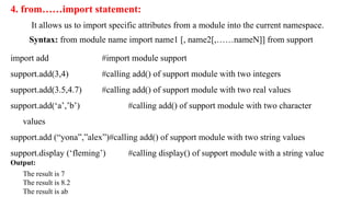 4. from……import statement:
It allows us to import specific attributes from a module into the current namespace.
Syntax: from module name import name1 [, name2[,……nameN]] from support
import add #import module support
support.add(3,4) #calling add() of support module with two integers
support.add(3.5,4.7) #calling add() of support module with two real values
support.add(‘a’,’b’) #calling add() of support module with two character
values
support.add (“yona”,”alex”)#calling add() of support module with two string values
support.display (‘fleming’) #calling display() of support module with a string value
Output:
The result is 7
The result is 8.2
The result is ab
 