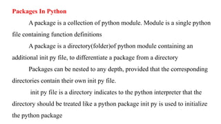 Packages In Python
A package is a collection of python module. Module is a single python
file containing function definitions
A package is a directory(folder)of python module containing an
additional init py file, to differentiate a package from a directory
Packages can be nested to any depth, provided that the corresponding
directories contain their own init py file.
init py file is a directory indicates to the python interpreter that the
directory should be treated like a python package init py is used to initialize
the python package
 