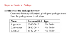 Steps to Create a Package
Step1: create the package directory
Create the directory (folder)and give it your packages name
Here the package name is calculator
Name Data modified Type
1. pycache 05-12-2017 File folder
2.calculater 08-12-2017 File folder
3. DLLs 10-12-2017 File folder
 