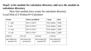 Step2: write module for calculator directory add save the module in
calculator directory
Here four module have create for calculator directory
Local Disk (C)>Python34>Calculator
Name Data modified Type Size
1. add 08-12-2017 File folder 1KB
2. div 08-12-2017 File folder 1KB
3. mul 08-12-2017 File folder 1KB
4. sub 08-12-2017 File folder 1KB
add.py div.py mul.py sub.py
def add(a,b);
print(a+b)
def div(a,b);
print(a/b)
def mul(a,b);
print(a*b)
def sub(a,b);
print(a-b)
 