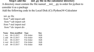 Step3: add the init .py file in the calculator directory
A directory must contain the file named __init__.py in order for python to
consider it as a package
Add the following code in the Local Disk (C):/Python34>Calculator
init .py file
from * add import add
from * sub import sub
from * mul import mul
from * div import div
Name Data modified Type Size
1. init 08-12-2017 File folder 1KB
2. add 08-12-2017 File folder 1KB
3. div 08-12-2017 File folder 1KB
4. mul 08-12-2017 File folder 1KB
5. sub 08-12-2017 File folder 1KB
 